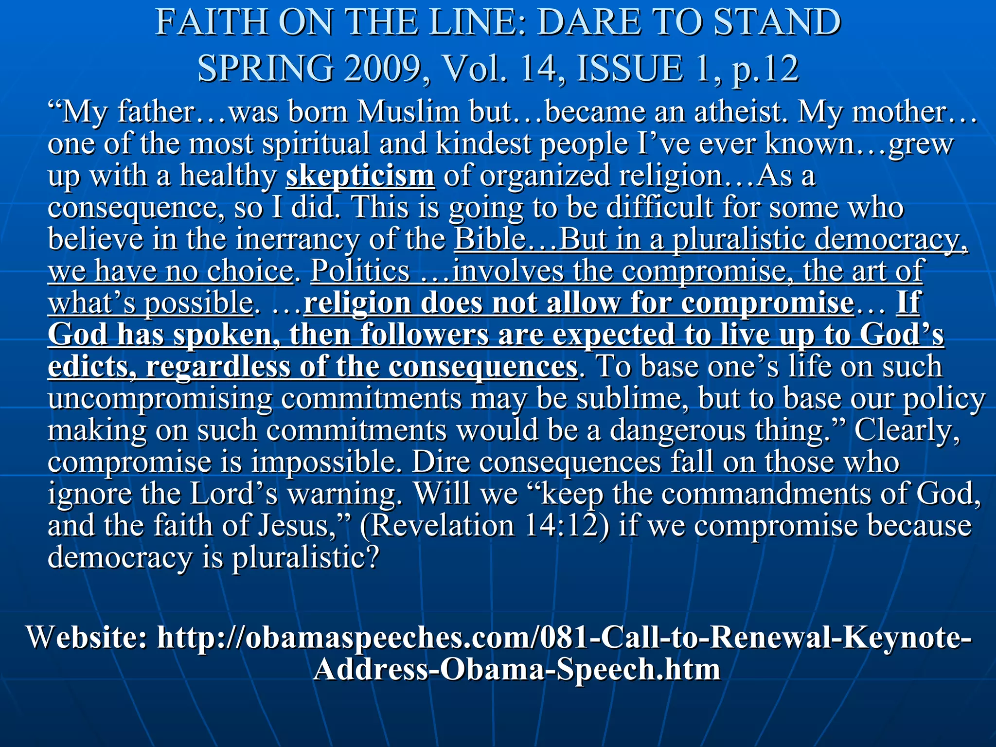 FAITH ON THE LINE: DARE TO STAND
          SPRING 2009, Vol. 14, ISSUE 1, p.12
 “My father…was born Muslim but…became an atheist. My mother…
 one of the most spiritual and kindest people I’ve ever known…grew
 up with a healthy skepticism of organized religion…As a
 consequence, so I did. This is going to be difficult for some who
 believe in the inerrancy of the Bible…But in a pluralistic democracy,
 we have no choice. Politics …involves the compromise, the art of
 what’s possible. …religion does not allow for compromise… If
 God has spoken, then followers are expected to live up to God’s
 edicts, regardless of the consequences. To base one’s life on such
 uncompromising commitments may be sublime, but to base our policy
 making on such commitments would be a dangerous thing.” Clearly,
 compromise is impossible. Dire consequences fall on those who
 ignore the Lord’s warning. Will we “keep the commandments of God,
 and the faith of Jesus,” (Revelation 14:12) if we compromise because
 democracy is pluralistic?

Website: http://obamaspeeches.com/081-Call-to-Renewal-Keynote-
                    Address-Obama-Speech.htm
 