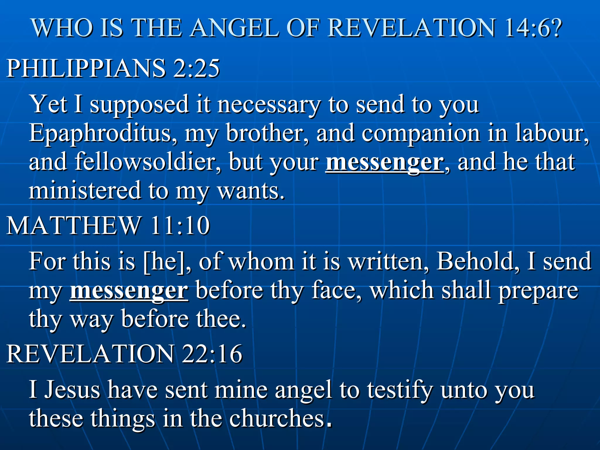 WHO IS THE ANGEL OF REVELATION 14:6?
PHILIPPIANS 2:25
 Yet I supposed it necessary to send to you
 Epaphroditus, my brother, and companion in labour,
 and fellowsoldier, but your messenger, and he that
 ministered to my wants.
MATTHEW 11:10
 For this is [he], of whom it is written, Behold, I send
 my messenger before thy face, which shall prepare
 thy way before thee.
REVELATION 22:16
 I Jesus have sent mine angel to testify unto you
 these things in the churches.
 