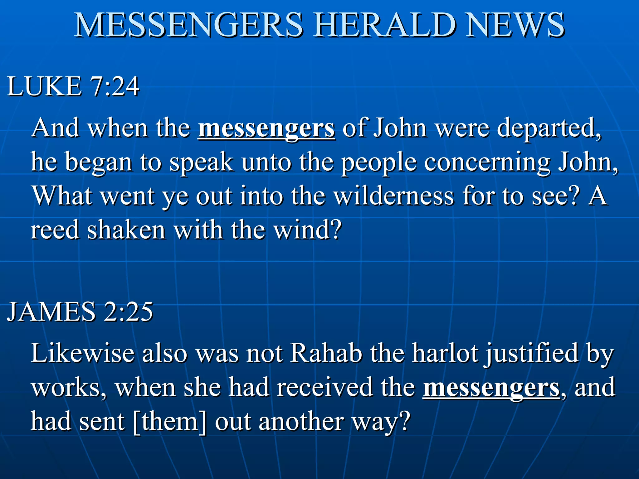 MESSENGERS HERALD NEWS
LUKE 7:24
 And when the messengers of John were departed,
 he began to speak unto the people concerning John,
 What went ye out into the wilderness for to see? A
 reed shaken with the wind?

JAMES 2:25
  Likewise also was not Rahab the harlot justified by
  works, when she had received the messengers, and
  had sent [them] out another way?
 