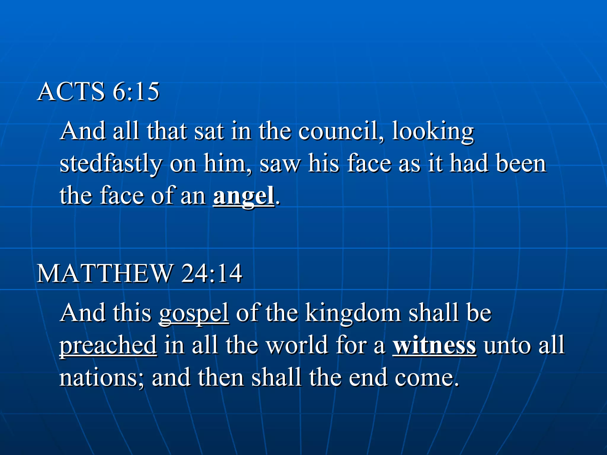 ACTS 6:15
 And all that sat in the council, looking
 stedfastly on him, saw his face as it had been
 the face of an angel.

MATTHEW 24:14
 And this gospel of the kingdom shall be
 preached in all the world for a witness unto all
 nations; and then shall the end come.
 