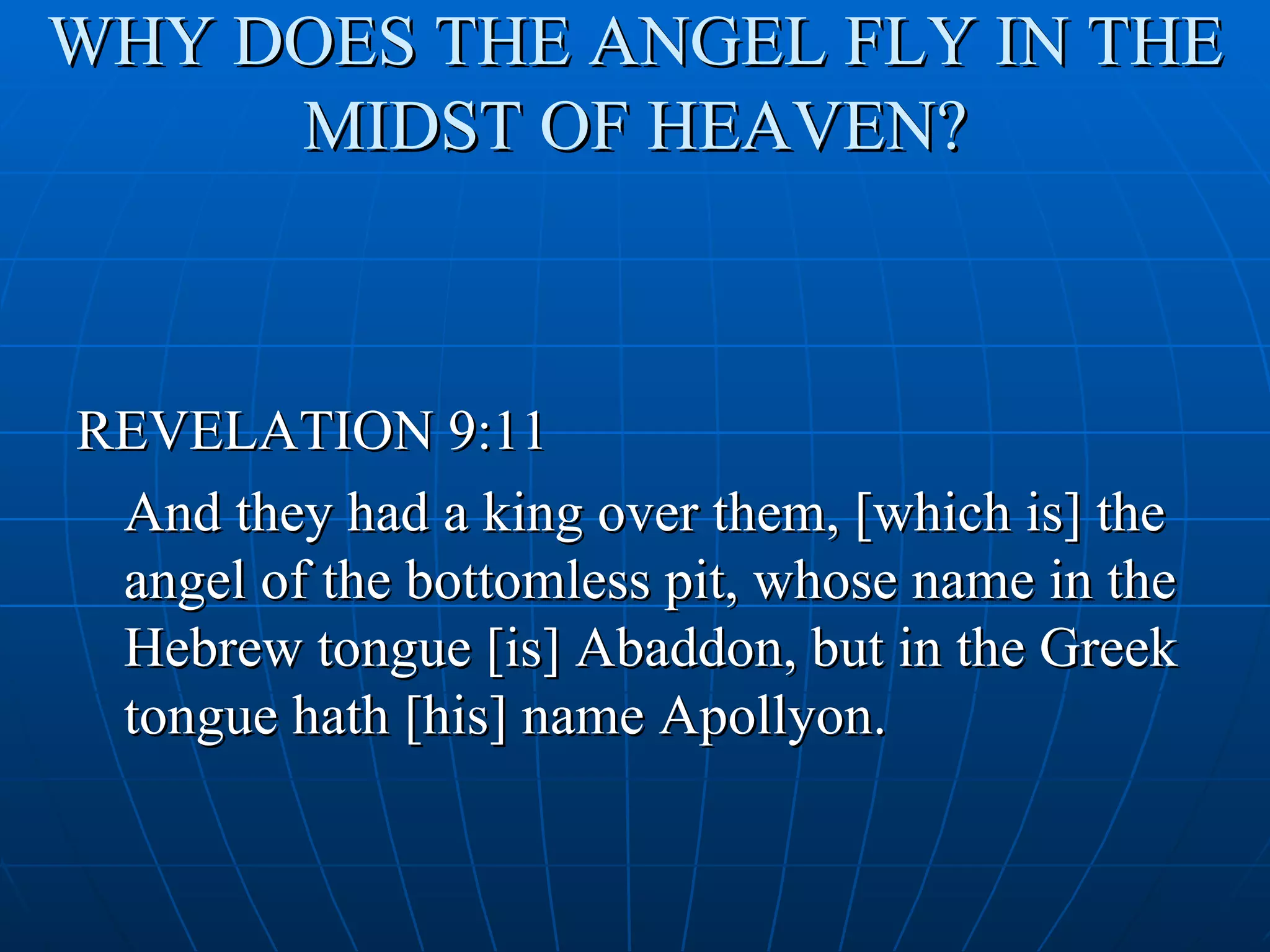 WHY DOES THE ANGEL FLY IN THE
     MIDST OF HEAVEN?



REVELATION 9:11
 And they had a king over them, [which is] the
 angel of the bottomless pit, whose name in the
 Hebrew tongue [is] Abaddon, but in the Greek
 tongue hath [his] name Apollyon.
 