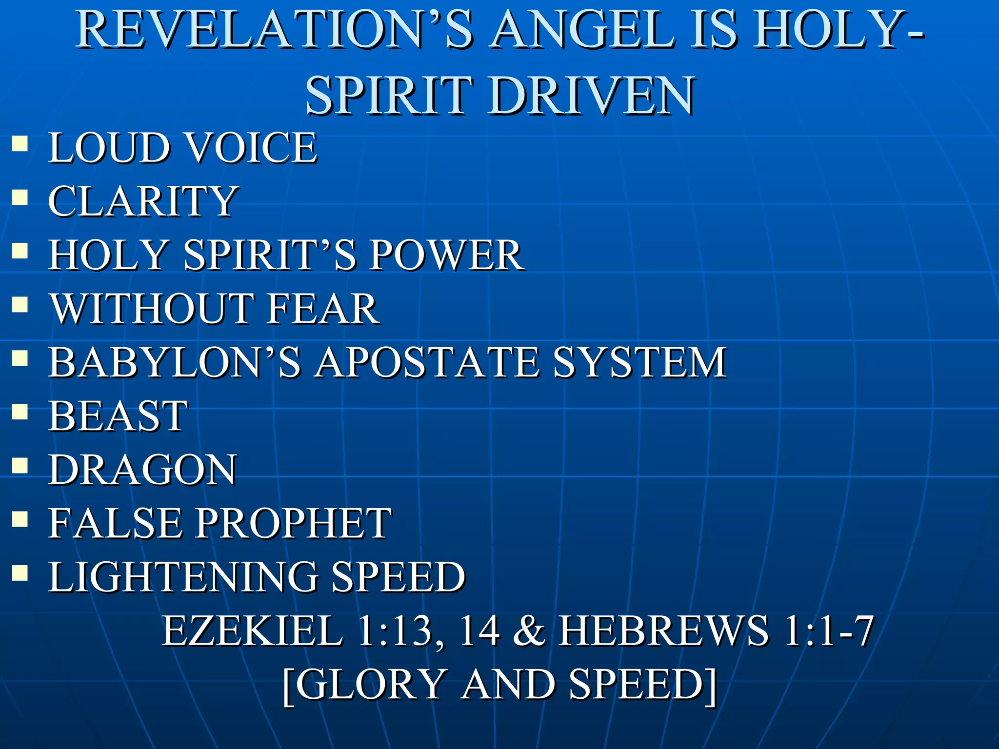 REVELATION’S ANGEL IS HOLY-
           SPIRIT DRIVEN
   LOUD VOICE
   CLARITY
   HOLY SPIRIT’S POWER
   WITHOUT FEAR
   BABYLON’S APOSTATE SYSTEM
   BEAST
   DRAGON
   FALSE PROPHET
   LIGHTENING SPEED
        EZEKIEL 1:13, 14 & HEBREWS 1:1-7
             [GLORY AND SPEED]
 