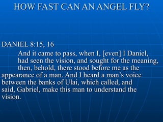 HOW FAST CAN AN ANGEL FLY? DANIEL 8:15, 16 And it came to pass, when I, [even] I Daniel,  had seen the vision, and sought for the meaning,  then, behold, there stood before me as the  appearance of a man. And I heard a man’s voice  between the banks of Ulai, which called, and  said, Gabriel, make this man to understand the  vision. 