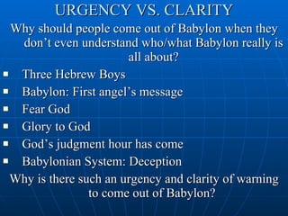 URGENCY VS. CLARITY Why should people come out of Babylon when they don’t even understand who/what Babylon really is all about? Three Hebrew Boys Babylon: First angel’s message Fear God Glory to God God’s judgment hour has come Babylonian System: Deception Why is there such an urgency and clarity of warning to come out of Babylon?  