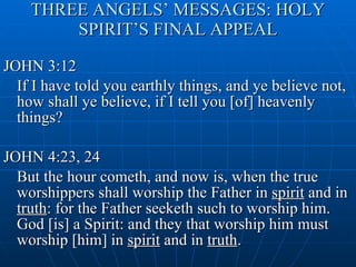 THREE ANGELS’ MESSAGES: HOLY SPIRIT’S FINAL APPEAL JOHN 3:12 If I have told you earthly things, and ye believe not, how shall ye believe, if I tell you [of] heavenly things? JOHN 4:23, 24 But the hour cometh, and now is, when the true worshippers shall worship the Father in  spirit  and in  truth : for the Father seeketh such to worship him. God [is] a Spirit: and they that worship him must worship [him] in  spirit  and in  truth . 