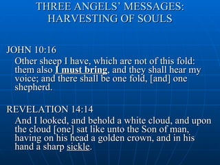 THREE ANGELS’ MESSAGES: HARVESTING OF SOULS JOHN 10:16 Other sheep I have, which are not of this fold: them also  I must bring , and they shall hear my voice; and there shall be one fold, [and] one shepherd.  REVELATION 14:14 And I looked, and behold a white cloud, and upon the cloud [one] sat like unto the Son of man, having on his head a golden crown, and in his hand a sharp  sickle . 