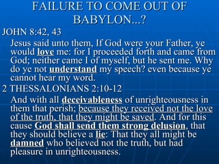 FAILURE TO COME OUT OF BABYLON...? JOHN 8:42, 43 Jesus said unto them, If God were your Father, ye would  love  me: for I proceeded forth and came from God; neither came I of myself, but he sent me. Why do ye not  understand  my speech? even because ye cannot hear my word. 2 THESSALONIANS 2:10-12 And with all  deceivableness  of unrighteousness in them that perish;  because they received not the love of the truth, that they might be saved . And for this cause  God shall send them strong delusion , that they should believe a  lie : That they all might be  damned  who believed not the truth, but had pleasure in unrighteousness. 
