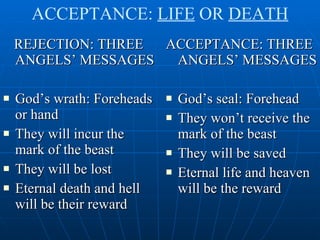 REJECTION: THREE ANGELS’ MESSAGES God’s wrath: Foreheads or hand They will incur the mark of the beast They will be lost Eternal death and hell will be their reward ACCEPTANCE: THREE ANGELS’ MESSAGES God’s seal: Forehead They won’t receive the mark of the beast They will be saved Eternal life and heaven will be the reward ACCEPTANCE:  LIFE  OR  DEATH 