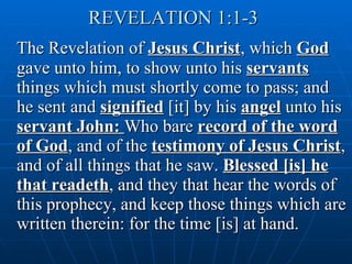 REVELATION 1:1-3   The Revelation of  Jesus Christ , which  God  gave unto him, to show unto his  servants  things which must shortly come to pass; and he sent and  signified  [it] by his  angel  unto his  servant John:  Who bare  record of the word of God , and of the  testimony of Jesus Christ , and of all things that he saw.  Blessed [is] he that readeth , and they that hear the words of this prophecy, and keep those things which are written therein: for the time [is] at hand. 