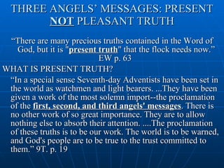 THREE ANGELS’ MESSAGES: PRESENT  NOT  PLEASANT TRUTH “ There are many precious truths contained in the Word of God, but it is " present truth " that the flock needs now.” EW p. 63  WHAT IS PRESENT TRUTH? “ In a special sense Seventh-day Adventists have been set in the world as watchmen and light bearers. ...They have been given a work of the most solemn import--the proclamation of the  first, second, and third angels' messages . There is no other work of so great importance. They are to allow nothing else to absorb their attention. ....The proclamation of these truths is to be our work. The world is to be warned, and God's people are to be true to the trust committed to them.” 9T. p. 19  