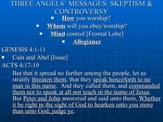 THREE ANGELS’ MESSAGES: SKEPTISM & CONTROVERSY How  you worship?  Whom  will you obey/worship? Mind  control [Frontal Lobe] Allegiance GENESIS 4:1-11  Cain and Abel [Issue] ACTS 4:17-19 But that it spread no further among the people, let us straitly  threaten them , that they  speak henceforth to no man in this name .  And they called them, and  commanded them not to speak at all nor teach in the name of Jesus .  But  Peter and John  answered and said unto them,  Whether it be right in the sight of God to hearken unto you more than unto God, judge ye .  