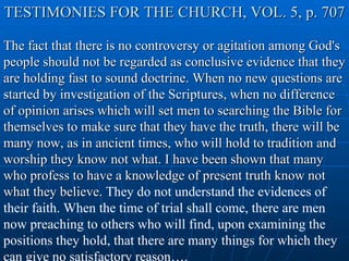 TESTIMONIES FOR THE CHURCH, VOL. 5, p. 707 The fact that there is no controversy or agitation among God's people should not be regarded as conclusive evidence that they are holding fast to sound doctrine. When no new questions are started by investigation of the Scriptures, when no difference of opinion arises which will set men to searching the Bible for themselves to make sure that they have the truth, there will be many now, as in ancient times, who will hold to tradition and worship they know not what. I have been shown that many who profess to have a knowledge of present truth know not what they believe.  They do not understand the evidences of their faith. When the time of trial shall come, there are men now preaching to others who will find, upon examining the positions they hold, that there are many things for which they can give no satisfactory reason…. 