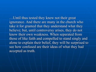 … Until thus tested they knew not their great ignorance. And there are many in the church who take it for granted that they understand what they believe; but, until controversy arises, they do not know their own weakness. When separated from those of like faith and compelled to stand singly and alone to explain their belief, they will be surprised to see how confused are their ideas of what they had accepted as truth. 
