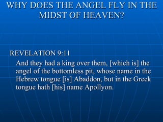 WHY DOES THE ANGEL FLY IN THE MIDST OF HEAVEN? REVELATION 9:11 And they had a king over them, [which is] the angel of the bottomless pit, whose name in the Hebrew tongue [is] Abaddon, but in the Greek tongue hath [his] name Apollyon. 