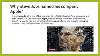 Why Steve Jobs named his company
Apple?
• It was named during one of his fruitarian diets,Walter Isaacson's new biography of
Jobs reveals. On the naming of Apple, he said he was “on one of my fruitarian
diets.” He said he had just come back from an apple farm, and thought the name
sounded “fun, spirited and not intimidating.”
 