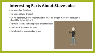 Interesting Facts About Steve Jobs:
• He was a Zen Buddhist
• He was a college dropout
• On his deathbed, Steve Jobs refused to wear his oxygen mask just because he
didn’t like the design of it
• HeWent to India to find spiritual enlightenment
• Used to be homeless (ibroke)
• He is buried in an unmarked grave
 