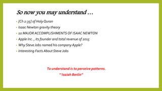 So now you may understand …
• [Ch 2:35] of Holy Quran
• Isaac Newton gravity theory
• 10 MAJOR ACCOMPLISHMENTS OF ISAAC NEWTON
• Apple Inc. , its founder and total revenue of 2015
• Why Steve Jobs named his company Apple?
• Interesting Facts About Steve Jobs
To understand is to perceive patterns.
‘’ Isaiah Berlin’’
 