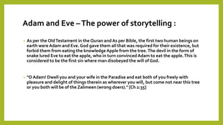 Adam and Eve –The power of storytelling :
• As per the OldTestament in the Quran and As per Bible, the first two human beings on
earth were Adam and Eve. God gave them all that was required for their existence, but
forbid them from eating the knowledge Apple from the tree.The devil in the form of
snake lured Eve to eat the apple, who in turn convinced Adam to eat the apple.This is
considered to be the first sin where man disobeyed the will of God.
• "O Adam! Dwell you and your wife in the Paradise and eat both of you freely with
pleasure and delight of things therein as wherever you will, but come not near this tree
or you both will be of the Zalimeen (wrong doers)." [Ch 2:35]
 