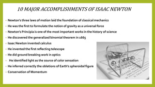 10 MAJOR ACCOMPLISHMENTS OF ISAAC NEWTON
• Newton’s three laws of motion laid the foundation of classical mechanics
• He was the first to formulate the notion of gravity as a universal force
• Newton’s Principia is one of the most important works in the history of science
• He discovered the generalized binomial theorem in 1665
• Isaac Newton invented calculus
• He invented the first reflecting telescope
• He did ground breaking work in optics
• He identified light as the source of color sensation
• He inferred correctly the oblations of Earth’s spheroidal figure
• Conservation of Momentum
 