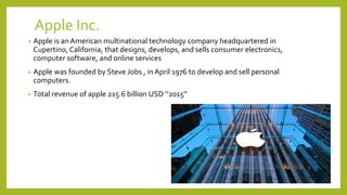 Apple Inc.
• Apple is an American multinational technology company headquartered in
Cupertino, California, that designs, develops, and sells consumer electronics,
computer software, and online services
• Apple was founded by Steve Jobs , in April 1976 to develop and sell personal
computers.
• Total revenue of apple 215.6 billion USD ‘’2015’’
 