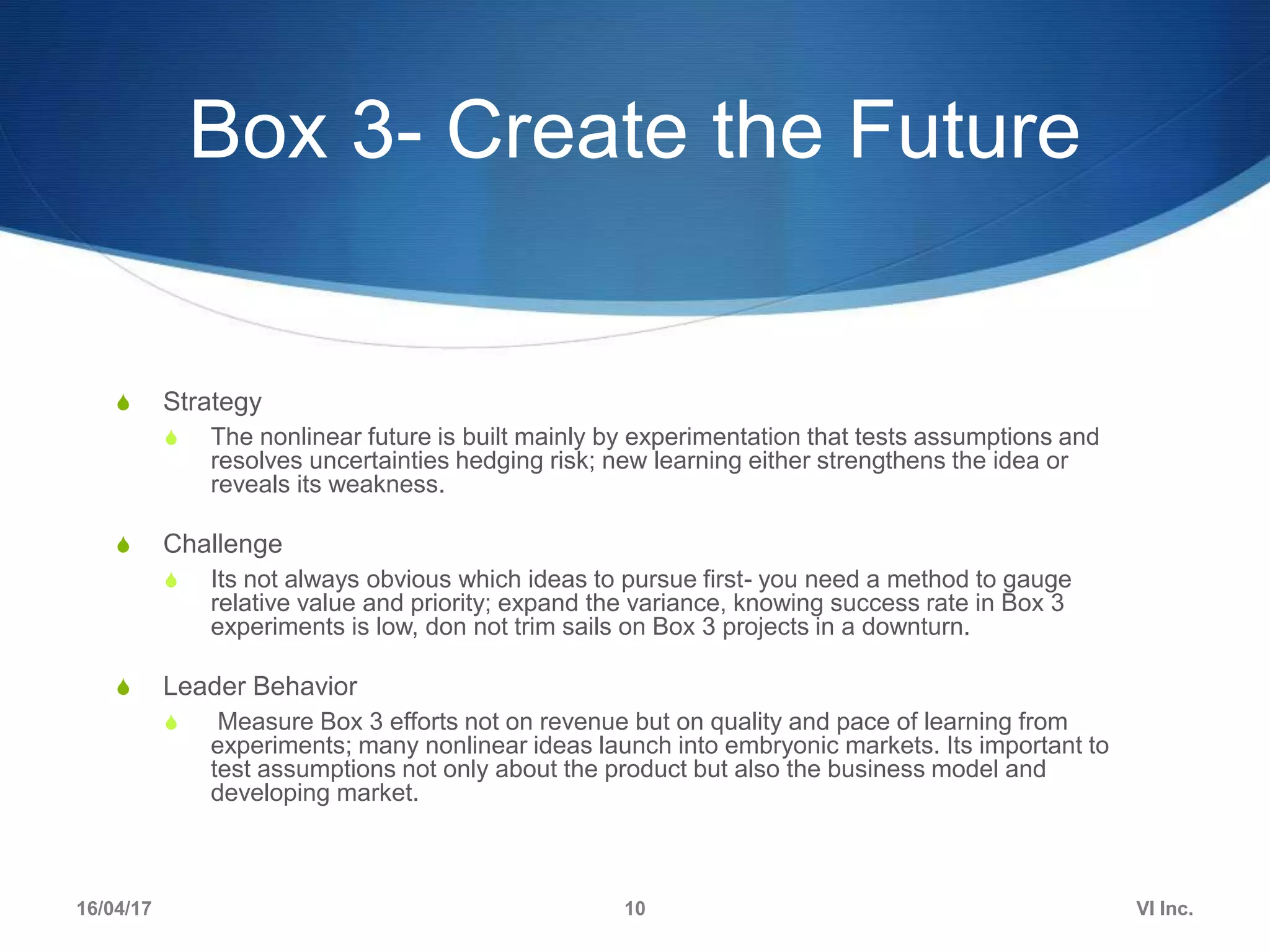 Box 3- Create the Future
S Strategy
S The nonlinear future is built mainly by experimentation that tests assumptions and
resolves uncertainties hedging risk; new learning either strengthens the idea or
reveals its weakness.
S Challenge
S Its not always obvious which ideas to pursue first- you need a method to gauge
relative value and priority; expand the variance, knowing success rate in Box 3
experiments is low, don not trim sails on Box 3 projects in a downturn.
S Leader Behavior
S Measure Box 3 efforts not on revenue but on quality and pace of learning from
experiments; many nonlinear ideas launch into embryonic markets. Its important to
test assumptions not only about the product but also the business model and
developing market.
16/04/17 VI Inc.10
 