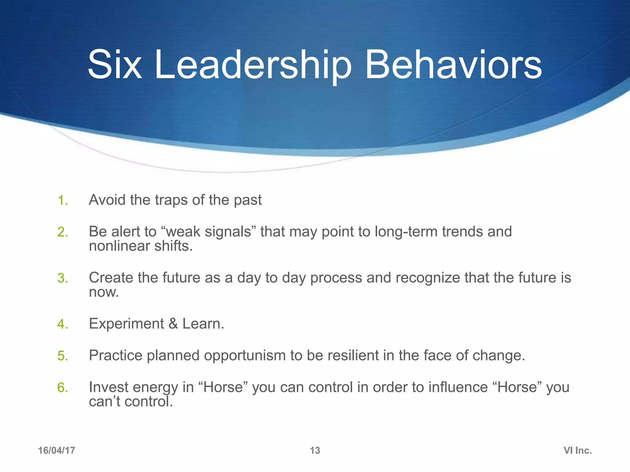 Six Leadership Behaviors
1. Avoid the traps of the past
2. Be alert to “weak signals” that may point to long-term trends and
nonlinear shifts.
3. Create the future as a day to day process and recognize that the future is
now.
4. Experiment & Learn.
5. Practice planned opportunism to be resilient in the face of change.
6. Invest energy in “Horse” you can control in order to influence “Horse” you
can’t control.
16/04/17 VI Inc.13
 