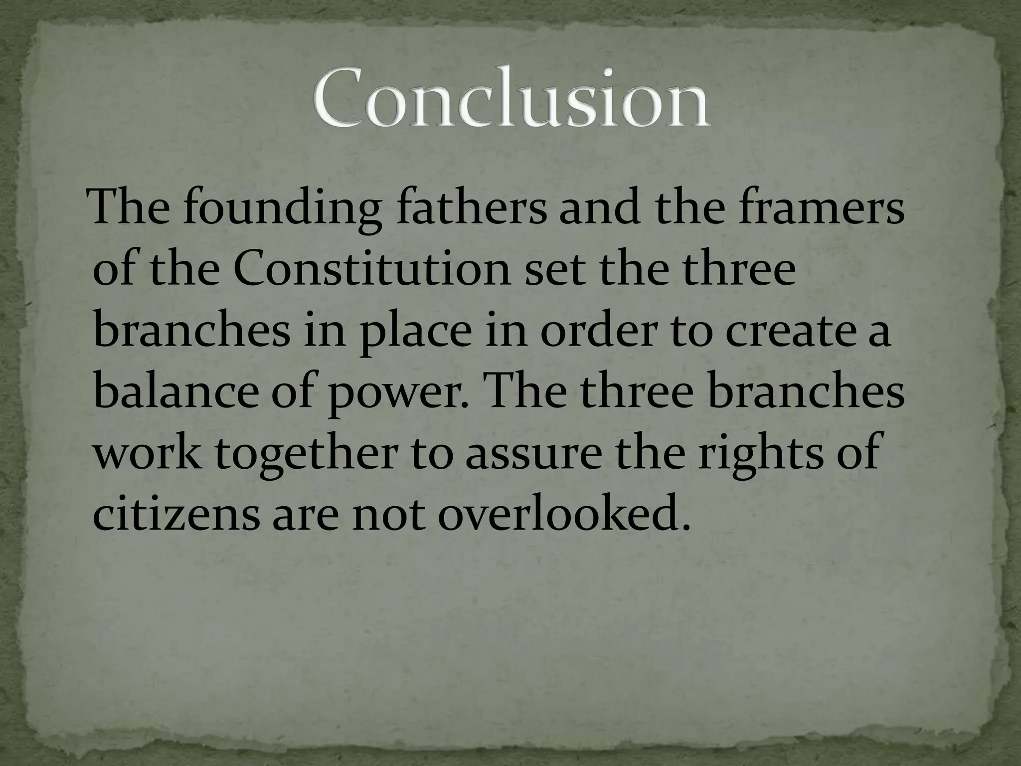   The founding fathers and the framers of the Constitution set the three branches in place in order to create a balance of power. The three branches work together to assure the rights of citizens are not overlooked.Conclusion