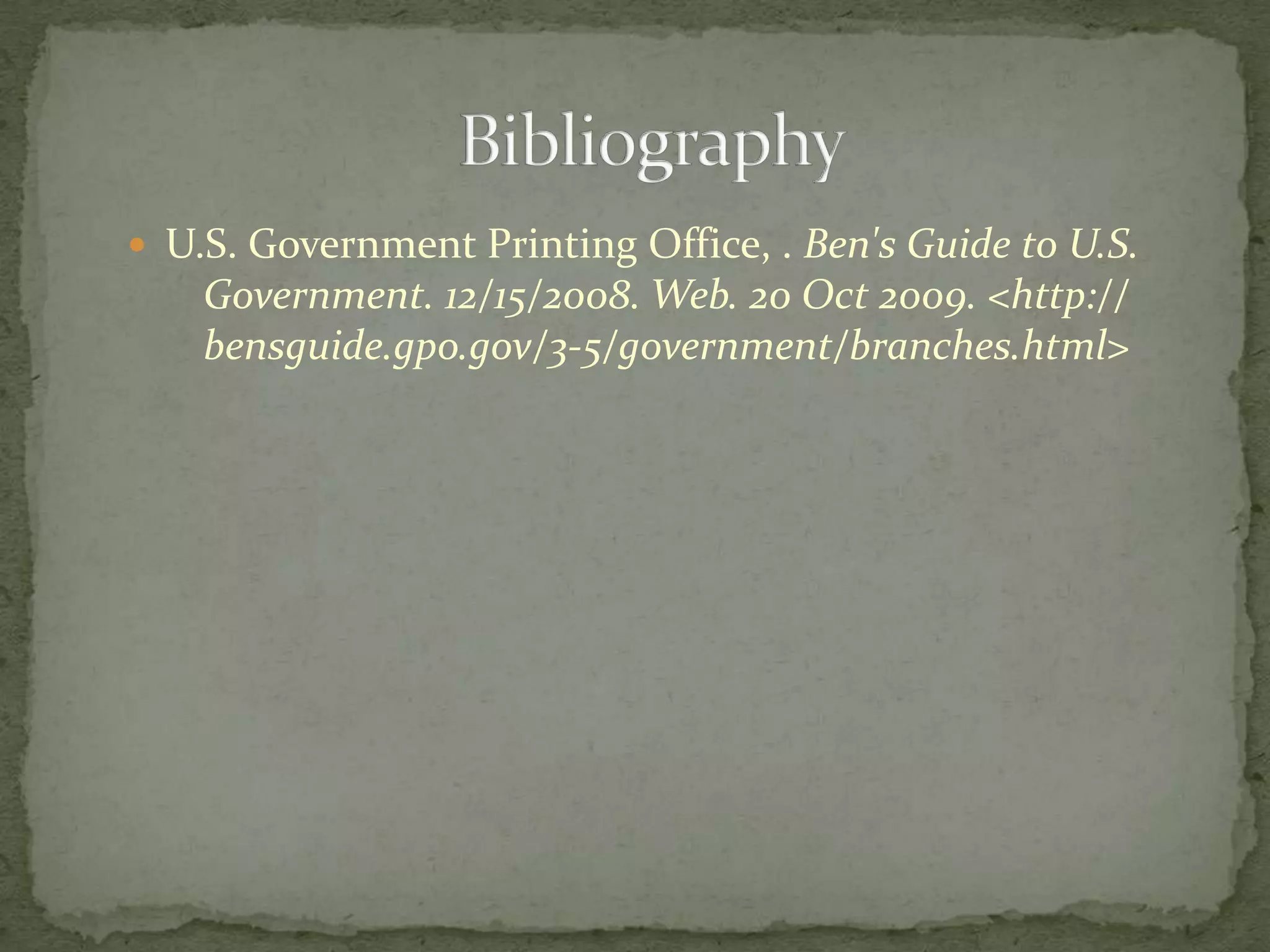 U.S. Government Printing Office, . Ben's Guide to U.S. 	Government. 12/15/2008. Web. 20 Oct 2009. <http://	bensguide.gpo.gov/3-5/government/branches.html>			Bibliography