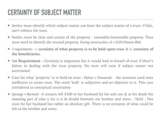 CERTAINTY OF SUBJECT MATTER
➤ Settlor must identify which subject matter can form the subject matter of a trust. if fails,
can’t enforce the trust.
➤ Settlor must be clear and certain of the property - moveable/immovable property. Thus
trust need to identify the trusted property. Fusing construction s.b v EON Finance Bhd.
➤ 2 requirements - i. certainty of what property is to be held upon trust & ii. certainty of
the beneﬁciaries.
➤ 1st Requirement - Certainty is important bcs it would lead to breach of trust if there’s
failure in dealing with the trust property. No trust will exist if subject matter not
ascertained.
➤ Case for what ‘property’ is to held on trust : Palmer v Simmonds - the sentence used were
ineﬀective to create trust. The word ‘bulk’ is subjective and no objective to it. This case
considered as conceptual uncertainty.
➤ Sprange v Barnard - A testarix left $300 to her husband for his sole use & at his death the
remaining part of what is lest is to be divided between my brother and sister…’Held : Not
trust for her husband but rather an absolute gift. There is no certainty of what could be
left to the brother and sister.
 