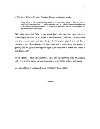 4




In The Inner Side of Christian Festivals Bishop Leadbeater wrote:

       Every stage of the [spiritual] progress is a victory; every stage of that progress is
       very truly a resurrection … The life of the Christ is a type of the life of every one
       of us, and when we thank God for the Easter Festival, we are thanking Him for
       that magnificent possibility.


CWL also wrote that “[t]he victory which [we] gain over the lower nature is
something which must be achieved in the life of every Christian … Easter is not
only the commemoration of something in the far-distant past; it is a real day of
celebration and of thankfulness for the victory which [each of us] has gained, is
gaining and will gain all through the ages over that which is lower, that which is
less developed.”


Three crosses – each one a sacrifice. Now, here is a truth: all three crosses are
really one and the same, namely, the cross of love, that is, selfless self-giving.


May you all have a happy and, more importantly, holy Easter.




                                         -oo0oo-
 