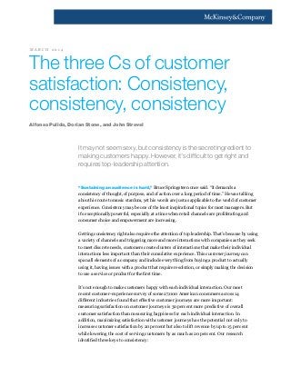 The three Cs of customer
satisfaction: Consistency,
consistency, consistency
It may not seem sexy, but consistency is the secret ingredient to
making customers happy. However, it’s difficult to get right and
requires top-leadership attention.
“Sustaining an audience is hard,” Bruce Springsteen once said. “It demands a
consistency of thought, of purpose, and of action over a long period of time.” He was talking
about his route to music stardom, yet his words are just as applicable to the world of customer
experience. Consistency may be one of the least inspirational topics for most managers. But
it’s exceptionally powerful, especially at a time when retail channels are proliferating and
consumer choice and empowerment are increasing.
Getting consistency right also requires the attention of top leadership. That’s because by using
a variety of channels and triggering more and more interactions with companies as they seek
to meet discrete needs, customers create clusters of interactions that make their individual
interactions less important than their cumulative experience. This customer journey can
span all elements of a company and include everything from buying a product to actually
using it, having issues with a product that require resolution, or simply making the decision
to use a service or product for the first time.
It’s not enough to make customers happy with each individual interaction. Our most
recent customer-experience survey of some 27,000 American consumers across 14
different industries found that effective customer journeys are more important:
measuring satisfaction on customer journeys is 30 percent more predictive of overall
customer satisfaction than measuring happiness for each individual interaction. In
addition, maximizing satisfaction with customer journeys has the potential not only to
increase customer satisfaction by 20 percent but also to lift revenue by up to 15 percent
while lowering the cost of serving customers by as much as 20 percent. Our research
identified three keys to consistency:
Alfonso Pulido, Dorian Stone, and John Strevel
M A R C H 2 0 1 4
 