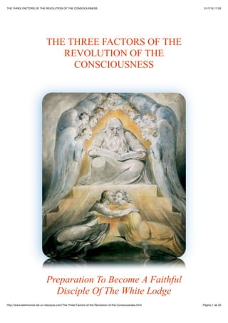 31/7/15 17:03THE THREE FACTORS OF THE REVOLUTION OF THE CONSCIOUSNESS
Pàgina 1 de 50http://www.testimonios-de-un-discipulo.com/The-Three-Factors-of-the-Revolution-of-the-Consciousness.html
THE THREE FACTORS OF THE
REVOLUTION OF THE
CONSCIOUSNESS
Preparation To Become A Faithful
Disciple Of The White Lodge
 