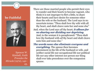 be Faithful

Spencer W.
Kimball, Faith
Precedes the
Miracle (1972), 142–
43.

There are those married people who permit th...