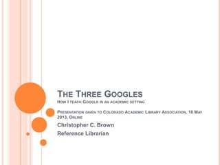 THE THREE GOOGLES
HOW I TEACH GOOGLE IN AN ACADEMIC SETTING
PRESENTATION GIVEN TO COLORADO ACADEMIC LIBRARY ASSOCIATION, 10 MAY
2013, ONLINE
Christopher C. Brown
Reference Librarian
 