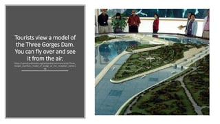 Tourists view a model of
the Three Gorges Dam.
You can fly over and see
it from the air.
https://upload.wikimedia.org/wikipedia/commons/a/a5/Three_
Gorges_Dam%2C_model_of_bridge_at_the_reception_center.j
pg
 