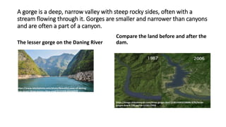 A gorge is a deep, narrow valley with steep rocky sides, often with a
stream flowing through it. Gorges are smaller and narrower than canyons
and are often a part of a canyon.
The lesser gorge on the Daning River
Compare the land before and after the
dam.
https://image.slidesharecdn.com/three-gorges-dam-1228156850338686-9/95/three-
gorges-dam-6-728.jpg?cb=1228127959
https://www.istockphoto.com/photo/beautiful-view-of-daning-
river-lesser-three-gorges-china-gm476537050-66034973
 