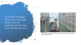 Commercial barges
travel the river daily.
Boats must be
lowered via the locks
built beside the dam.
https://cdn2.i-
scmp.com/sites/default/files/styles/980x551/public/2014/05/23/a59abc53583fd91579bf43c3
25d272d7.jpg?itok=Sq7flN2r
 