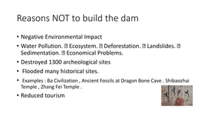 Reasons NOT to build the dam
• Negative Environmental Impact
• Water Pollution. Ecosystem. Deforestation. Landslides.
Sedimentation. Economical Problems.
• Destroyed 1300 archeological sites
• Flooded many historical sites.
• Examples : Ba Civilization , Ancient Fossils at Dragon Bone Cave . Shibaozhai
Temple , Zhang Fei Temple .
• Reduced tourism
 