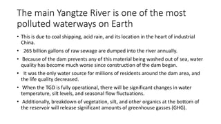 The main Yangtze River is one of the most
polluted waterways on Earth
• This is due to coal shipping, acid rain, and its location in the heart of industrial
China.
• 265 billion gallons of raw sewage are dumped into the river annually.
• Because of the dam prevents any of this material being washed out of sea, water
quality has become much worse since construction of the dam began.
• It was the only water source for millions of residents around the dam area, and
the life quality decreased.
• When the TGD is fully operational, there will be significant changes in water
temperature, silt levels, and seasonal flow fluctuations.
• Additionally, breakdown of vegetation, silt, and other organics at the bottom of
the reservoir will release significant amounts of greenhouse gasses (GHG).
 