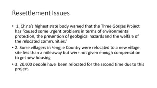Resettlement Issues
• 1. China’s highest state body warned that the Three Gorges Project
has “caused some urgent problems in terms of environmental
protection, the prevention of geological hazards and the welfare of
the relocated communities.”
• 2. Some villagers in Fengjie Country were relocated to a new village
site less than a mile away but were not given enough compensation
to get new housing
• 3. 20,000 people have been relocated for the second time due to this
project.
 