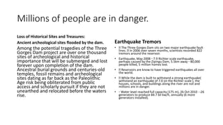 Millions of people are in danger.
Loss of Historical Sites and Treasures:
Ancient archeological sites flooded by the dam.
Among the potential tragedies of the Three
Gorges Dam project are over one thousand
sites of archeological and historical
importance that will be submerged and lost
forever upon completion of the dam.
Ancestral burial grounds and centuries-old
temples, fossil remains and archeological
sites dating as far back as the Paleolithic
Age risk being obliterated from public
access and scholarly pursuit if they are not
unearthed and relocated before the waters
rise.
Earthquake Tremors
• The Three Gorges Dam sits on two major earthquake fault
lines. In 2006 over seven months, scientists recorded 822
tremors around the reservoir.
• Earthquake, May 2008 ◦ 7.9 Richter scale earthquake,
perhaps caused by the Zipingu Dam, 5.5km away ◦ 80,000
people killed, 5 million homes lost.
• Reservoirs are know to have triggered earthquakes all over
the world.
• While the dam is built to withstand a strong earthquake(
withstand an earthquake of 7.0 on the Richter scale ), the
houses, schools, and buildings along the river are not and
millions are in danger.
• ◦ Water level reached full capacity (175 m), 26 Oct 2010 26
generators to produce 84.7 bil kw/h, annually (6 more
generators installed).
 
