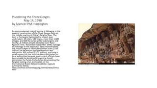 Plundering the Three Gorges
May 14, 1998
by Spencer P.M. Harrington
An unprecedented rash of looting is following in the
wake of construction of the Three Gorges Dam on
the middle reaches of China's Yangtze River. The
dam is the largest hydroelectric project ever
undertaken; 13 cities, 140 towns, more than 1,600
villages, and 300 factories will be submerged, and
nearly 1.5 million people relocated (see "Race
Against Time," November/December 1996). Salvage
archaeology in the region has been impoverished;
the initial budget of nearly two billion yuan ($250
million) for excavation and preservation was
reduced to 300 million ($37.5 million), and only a
small amount of that sum has been distributed to
local authorities because government officials have
been unable to decide which agency should
administer the funds. Full articles documenting the
Yangtze looting crisis are located on the
International Rivers Network website. Capsule
summaries follow.
http://archive.archaeology.org/online/news/china.
html
 