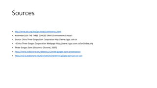 Sources
• http://www.pbs.org/itvs/greatwall/controversy1.html
• November2014 THE THREE GORGES DAM & Environmental impact
• Source: China Three Gorges Dam Corporation Http://www.ctgpc.com.cn
• ◦ China Three Gorges Corporation Webpage http://www.ctgpc.com.cn/en/index.php
• Three Gorges Dam (Discovery Channel, 2007)
• http://www.slideshare.net/webtel125/three-gorges-dam-presentation
• http://www.slideshare.net/kevindesmond/three-gorges-dam-pro-or-con
 