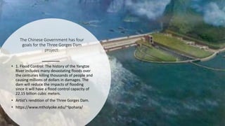 The Chinese Government has four
goals for the Three Gorges Dam
project:
• 1. Flood Control: The history of the Yangtze
River includes many devastating floods over
the centuries killing thousands of people and
causing millions of dollars in damages. The
dam will reduce the impacts of flooding
since it will have a flood control capacity of
22.15 billion cubic meters.
• Artist's rendition of the Three Gorges Dam.
• https://www.mtholyoke.edu/~lpohara/
 