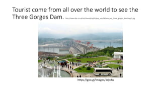 Tourist come from all over the world to see the
Three Gorges Dam. http://news.bbc.co.uk/nol/shared/spl/hi/pop_ups/06/asia_pac_three_gorges_dam/img/1.jpg
https://goo.gl/images/1djx8A
 