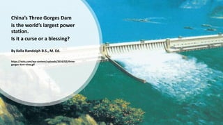 China’s Three Gorges Dam
is the world’s largest power
station.
Is it a curse or a blessing?
By Kella Randolph B.S., M. Ed.
https://vizts.com/wp-content/uploads/2016/02/three-
gorges-dam-view.gif
 