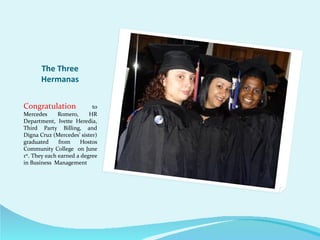 The Three
       Hermanas


Congratulation              to
Mercedes       Romero,     HR
Department, Ivette Heredia,
Third Party Billing, and
Digna Cruz (Mercedes’ sister)
graduated      from     Hostos
Community College on June
1st. They each earned a degree
in Business Management
 