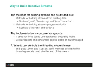 The methods for building streams can be divided into:
•  Methods for building streams from existing data
•  Such as ‘just’, ‘fromArray’ and ‘fromIterable’
•  Methods for building streams programmatically
•  Such as ‘generate’ and ‘create’
The implementation is concurrency agnostic
•  It does not force you to use a particular threading model
•  Both producers and consumers can be single or multi threaded
A ‘Scheduler’ controls the threading models in use
•  The ‘publishOn’ and ‘subscribeOn’ methods determine the
threading models used at either end of the stream
Way to Build Reactive Streams
 
