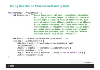 fun	main(args:	Array<String>)	{	
				val	loremIpsum	=	"""Lorem	ipsum	dolor	sit	amet,	consectetur	adipiscing	
																								elit,	sed	do	eiusmod	tempor	incididunt	ut	labore	et	
																								dolore	magna	aliqua.	Ut	enim	ad	minim	veniam,	quis	
																								nostrud	exercitation	ullamco	laboris	nisi	ut	aliquip	
																								ex	ea	commodo	consequat.	Duis	aute	irure	dolor	in	
																								reprehenderit	in	voluptate	velit	esse	cillum	dolore	
																								eu	fugiat	nulla	pariatur.	Excepteur	sint	occaecat	
																								cupidatat	non	proident,	sunt	in	culpa	qui	officia	
																								deserunt	mollit	anim	id	est	laborum."""	
	
				val	flux	=	Flux.fromIterable(loremIpsum.split("	"))	
				flux.map	{	it.toLowerCase()	}	
								.flatMap	{	word	->	Flux.fromArray(word.toCharArray()	
	.toTypedArray())	}	
								.filter	{	theChar	->	Character.isLetter(theChar)	}	
								.collectMultimap	{	it	}	
								.map	{	table	->	table.mapValues	{	entry	->	entry.value.size	}	}	
								.subscribe(::printTable)	
}	
Program.kt
Using Reactor To Process In-Memory Data
 
