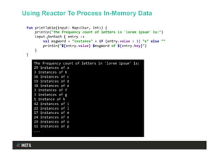 fun	printTable(input:	Map<Char,	Int>)	{	
				println("The	frequency	count	of	letters	in	'lorem	ipsum'	is:")	
				input.forEach	{	entry	->	
								val	msgWord	=	"instance"	+	if	(entry.value	>	1)	"s"	else	""	
								println("${entry.value}	$msgWord	of	${entry.key}")	
				}	
}	
The	frequency	count	of	letters	in	'lorem	ipsum'	is:	
29	instances	of	a	
3	instances	of	b	
16	instances	of	c	
19	instances	of	d	
38	instances	of	e	
3	instances	of	f	
3	instances	of	g	
1	instance	of	h	
42	instances	of	i	
22	instances	of	l	
17	instances	of	m	
24	instances	of	n	
29	instances	of	o	
11	instances	of	p	
...	
Using Reactor To Process In-Memory Data
 